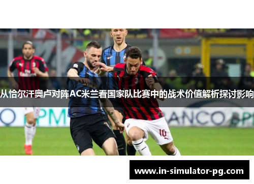 从恰尔汗奥卢对阵AC米兰看国家队比赛中的战术价值解析探讨影响