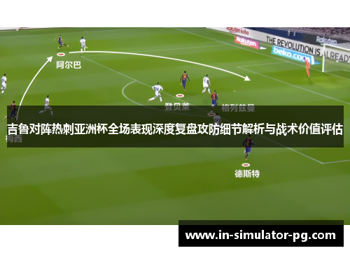 吉鲁对阵热刺亚洲杯全场表现深度复盘攻防细节解析与战术价值评估