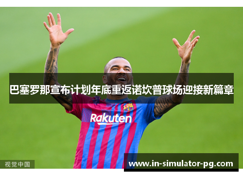 巴塞罗那宣布计划年底重返诺坎普球场迎接新篇章 巴塞罗那宣布计划年底重返诺坎普球场迎接新篇章