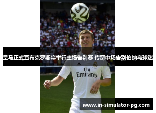 皇马正式宣布克罗斯将举行主场告别赛 传奇中场告别伯纳乌球迷 皇马正式宣布克罗斯将举行主场告别赛 传奇中场告别伯纳乌球迷