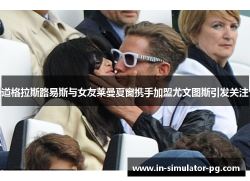 道格拉斯路易斯与女友莱曼夏窗携手加盟尤文图斯引发关注