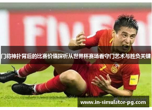 门将神扑背后的比赛价值探析从世界杯赛场看守门艺术与胜负关键