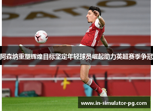 阿森纳重塑辉煌目标坚定年轻球员崛起助力英超赛季争冠